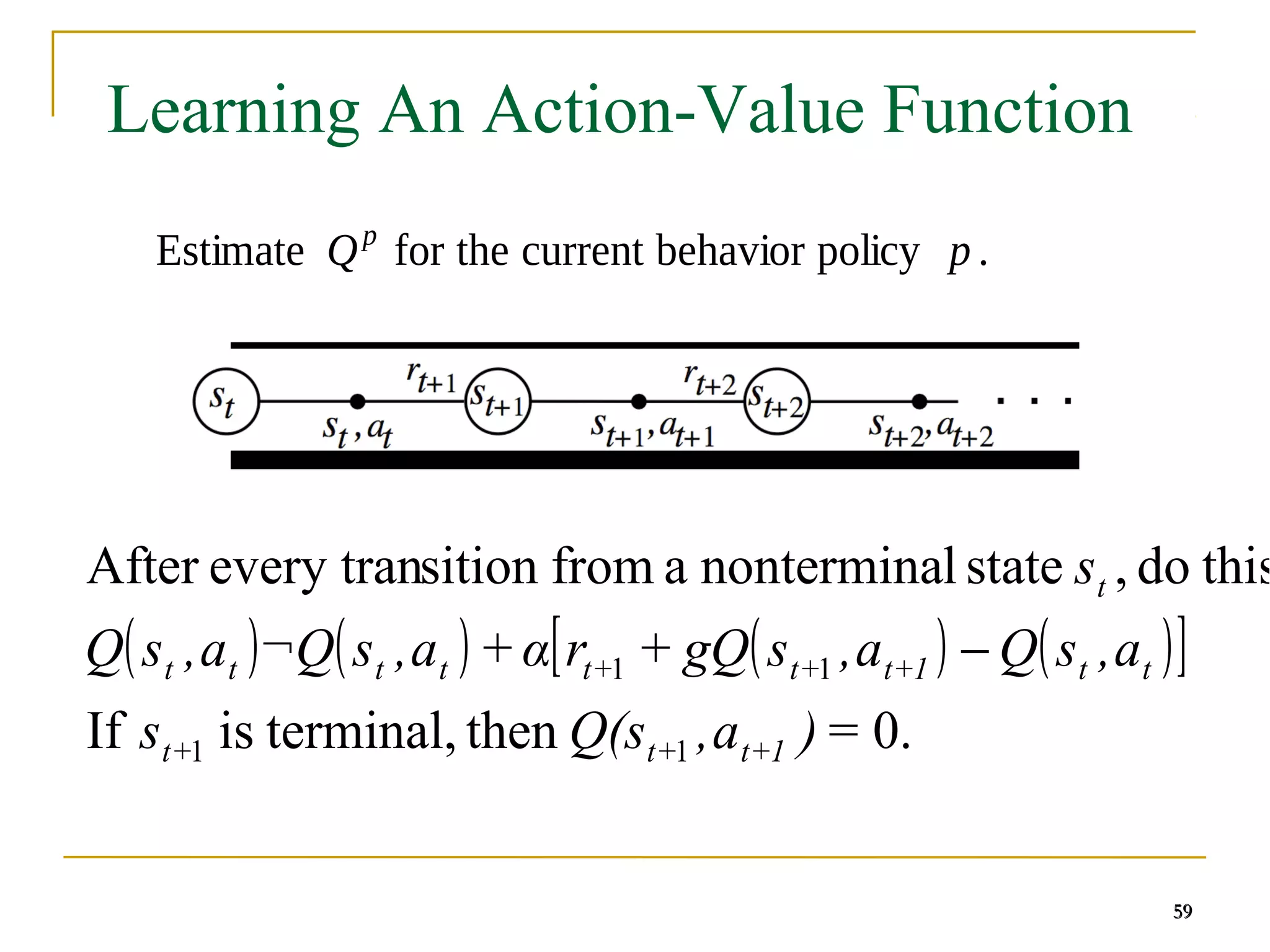 59
59
Learning An Action-Value Function
Estimate Qp
for the current behavior policy p .
59
( ) ( ) ( ) ( )
[ ]
0.
then
terminal,
is
If
this
do
,
state
l
nontermina
a
from
sition
every tran
After
1
1
1
1
=
)
a
,
Q(s
s
a
,
s
Q
a
,
s
gQ
+
r
α
+
a
,
s
¬Q
a
,
s
Q
s
1
+
t
+
t
+
t
t
t
1
+
t
+
t
+
t
t
t
t
t
t
−
 