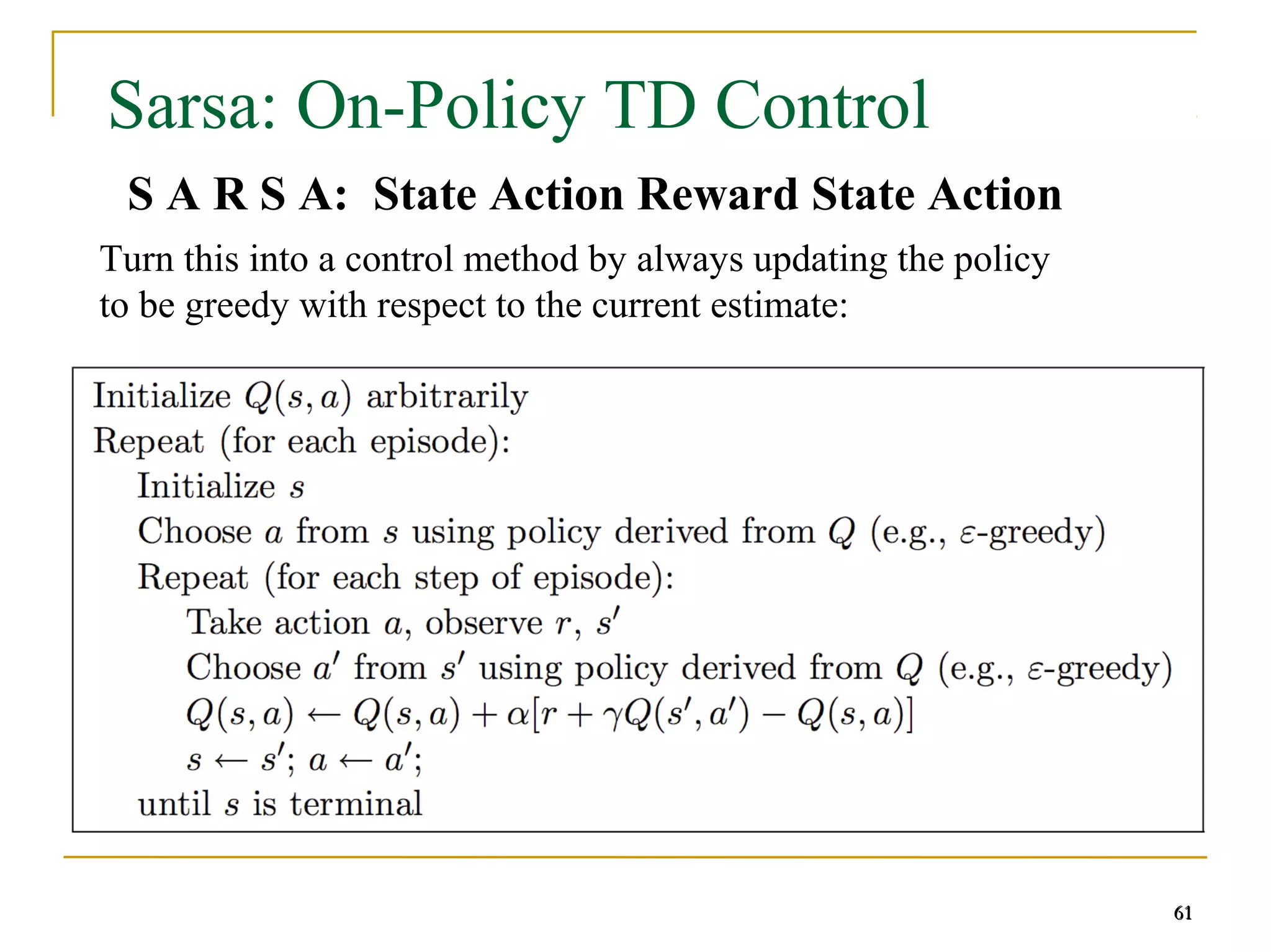 61
61
Sarsa: On-Policy TD Control
S A R S A: State Action Reward State Action
61
Turn this into a control method by always updating the policy
to be greedy with respect to the current estimate:
 