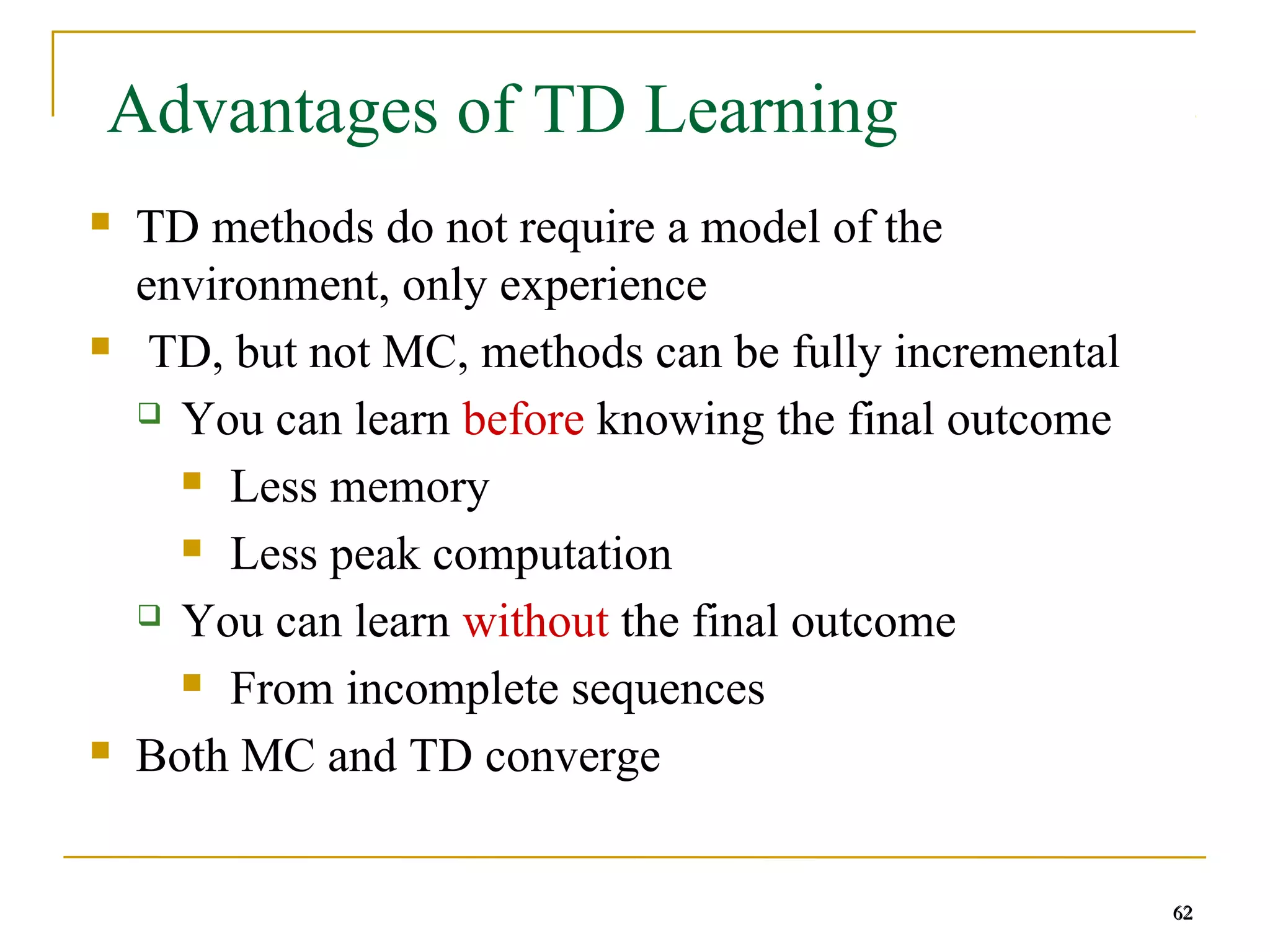62
62
Advantages of TD Learning
 TD methods do not require a model of the
environment, only experience
 TD, but not MC, methods can be fully incremental
 You can learn before knowing the final outcome
 Less memory
 Less peak computation
 You can learn without the final outcome
 From incomplete sequences
 Both MC and TD converge
62
 
