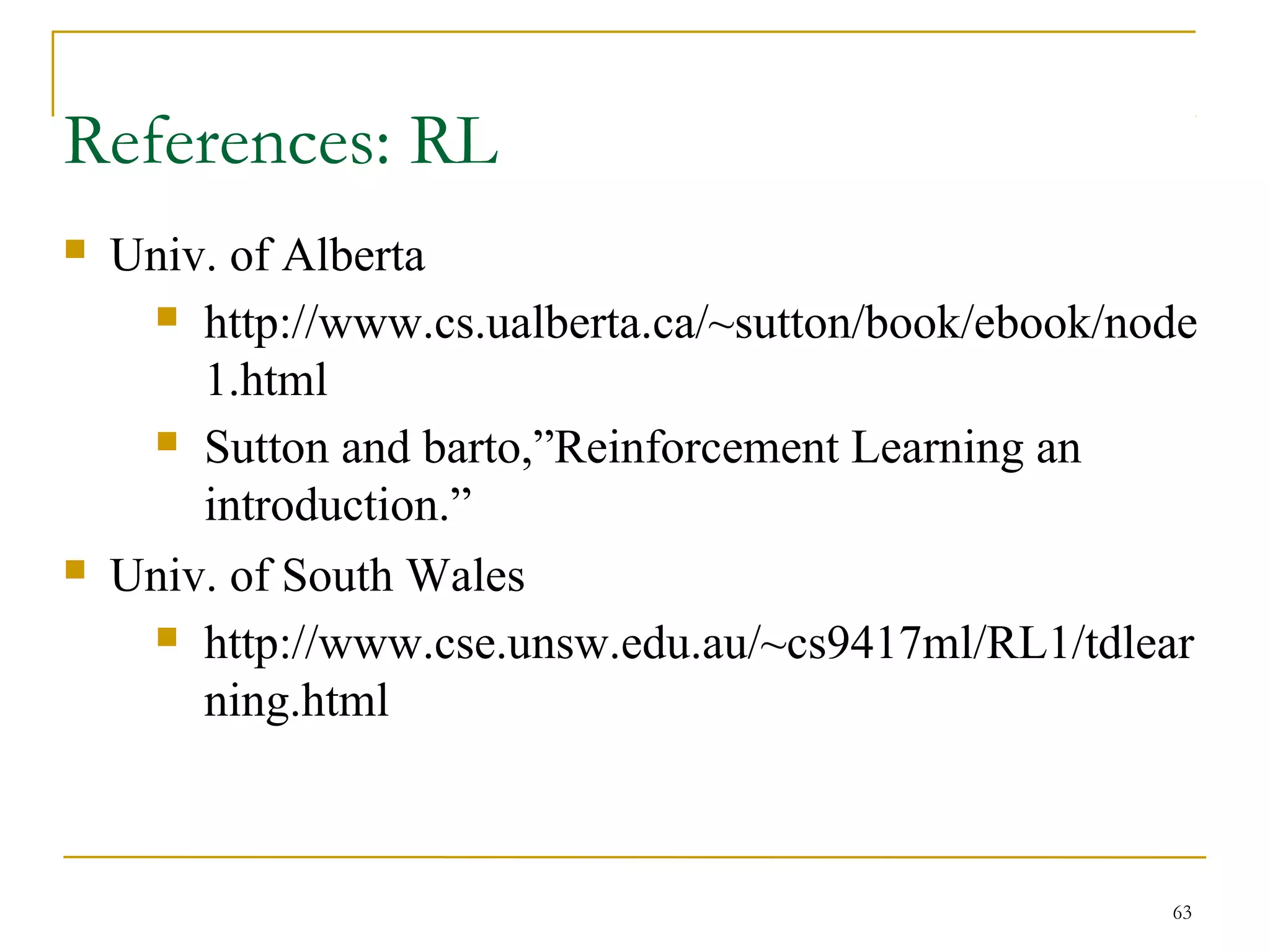 63
References: RL
 Univ. of Alberta
 http://www.cs.ualberta.ca/~sutton/book/ebook/node
1.html
 Sutton and barto,”Reinforcement Learning an
introduction.”
 Univ. of South Wales
 http://www.cse.unsw.edu.au/~cs9417ml/RL1/tdlear
ning.html
 