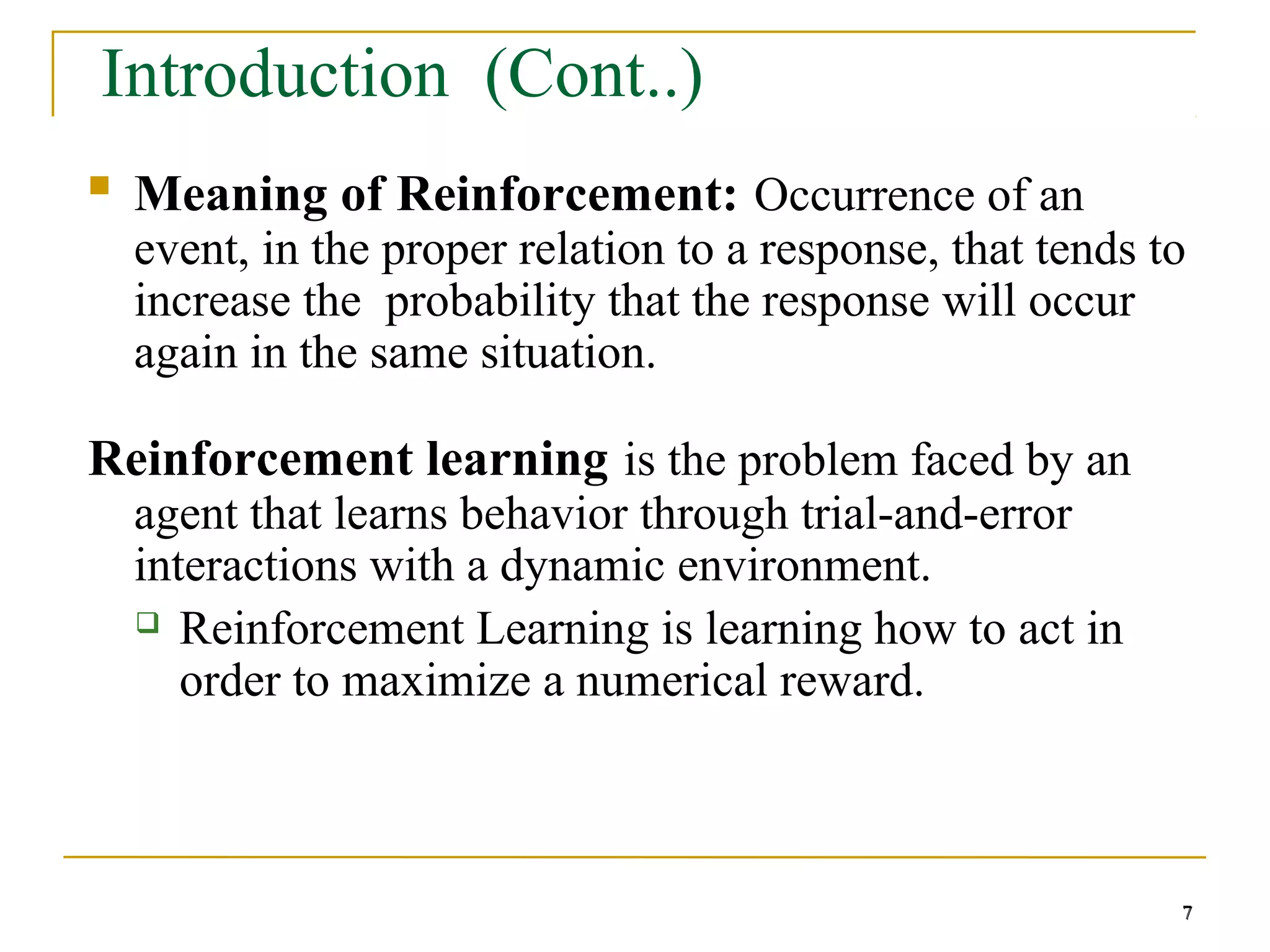 7
7
Introduction (Cont..)
 Meaning of Reinforcement: Occurrence of an
event, in the proper relation to a response, that tends to
increase the probability that the response will occur
again in the same situation.
Reinforcement learning is the problem faced by an
agent that learns behavior through trial-and-error
interactions with a dynamic environment.
 Reinforcement Learning is learning how to act in
order to maximize a numerical reward.
7
 