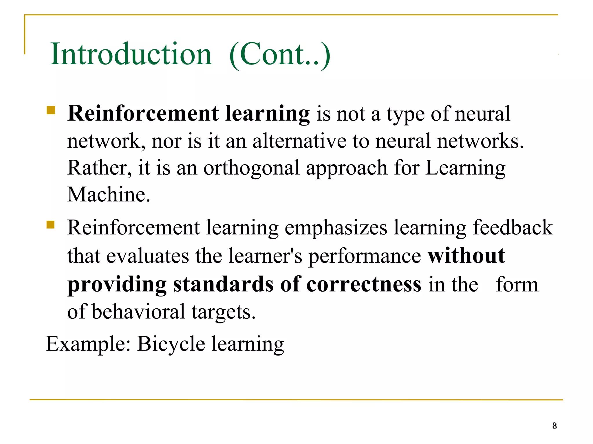 8
8
Introduction (Cont..)
 Reinforcement learning is not a type of neural
network, nor is it an alternative to neural networks.
Rather, it is an orthogonal approach for Learning
Machine.
 Reinforcement learning emphasizes learning feedback
that evaluates the learner's performance without
providing standards of correctness in the form
of behavioral targets.
Example: Bicycle learning
8
 