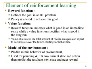 10
10
Element of reinforcement learning
 Reward function :
 Defines the goal in an RL problem
 Policy is altered to achieve this goal
 Value function:
 Reward function indicates what is good in an immediate
sense while a value function specifies what is good in
the long run.
 Value of a state is the total amount of reward an agent can expect
to accumulate over the future, starting form that state.
 Model of the environment :
 Predict mimic behavior of environment,
 Used for planning & if Know current state and action
then predict the resultant next state and next reward.
10
 