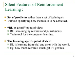 13
13
Silent Features of Reinforcement
Learning :
 Set of problems rather than a set of techniques
 Without specifying how the task is to be achieved.
 “RL as a tool” point of view:
 RL is training by rewards and punishments.
 Train tool for the computer learning.
 The learning agent’s point of view:
 RL is learning from trial and error with the world.
 Eg. how much reward I much get if I get this.
13
 
