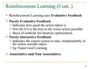 14
14
Reinforcement Learning (Cont..)
 Reinforcement Learning uses Evaluative Feedback
 Purely Evaluative Feedback
 Indicates how good the action taken is.
 Not tell if it is the best or the worst action possible.
 Basis of methods for function optimization.
 Purely Instructive Feedback
 Indicates the correct action to take, independently of
the action actually taken.
 Eg: Supervised Learning
 Associative and Non Associative:
14
 