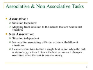 15
Associative & Non Associative Tasks
 Associative :
 Situation Dependent
 Mapping from situation to the actions that are best in that
situation
 Non Associative:
 Situation independent
 No need for associating different action with different
situations.
 Learner either tries to find a single best action when the task
is stationary, or tries to track the best action as it changes
over time when the task is non stationary.
15
 