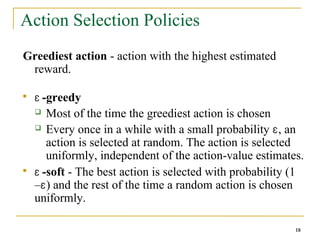 18
18
Action Selection Policies
Greediest action - action with the highest estimated
reward.

Ɛ -greedy
 Most of the time the greediest action is chosen
 Every once in a while with a small probability Ɛ, an
action is selected at random. The action is selected
uniformly, independent of the action-value estimates.

Ɛ -soft - The best action is selected with probability (1
–Ɛ) and the rest of the time a random action is chosen
uniformly.
18
 