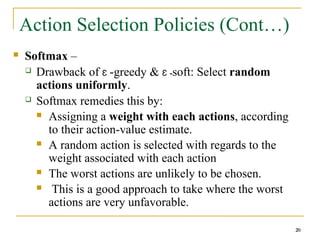 20
Action Selection Policies (Cont…)
 Softmax –
 Drawback of Ɛ -greedy & Ɛ -soft: Select random
actions uniformly.
 Softmax remedies this by:
 Assigning a weight with each actions, according
to their action-value estimate.
 A random action is selected with regards to the
weight associated with each action
 The worst actions are unlikely to be chosen.
 This is a good approach to take where the worst
actions are very unfavorable.
20
 