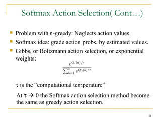 21
Softmax Action Selection( Cont…)
 Problem with Ɛ-greedy: Neglects action values
 Softmax idea: grade action probs. by estimated values.
 Gibbs, or Boltzmann action selection, or exponential
weights:
τ is the “computational temperature”
At τ  0 the Softmax action selection method become
the same as greedy action selection.
21
 