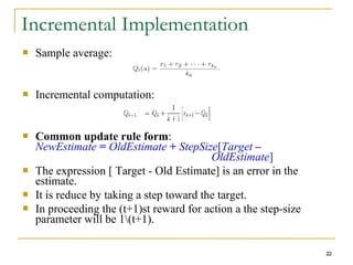 22
Incremental Implementation
 Sample average:
 Incremental computation:
 Common update rule form:
NewEstimate = OldEstimate + StepSize[Target –
OldEstimate]
 The expression [ Target - Old Estimate] is an error in the
estimate.
 It is reduce by taking a step toward the target.
 In proceeding the (t+1)st reward for action a the step-size
parameter will be 1(t+1).
22
 