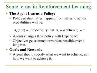 23
23
Some terms in Reinforcement Learning
 The Agent Learns a Policy:
 Policy at step t, : a mapping from states to action
probabilities will be:
 Agents changes their policy with Experience.
 Objective: get as much reward as possible over a
long run.
 Goals and Rewards
 A goal should specify what we want to achieve, not
how we want to achieve it.
23
 