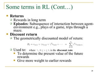 24
Some terms in RL (Cont…)
 Returns
 Rewards in long term
 Episodes: Subsequence of interaction between agent-
environment e.g., plays of a game, trips through a
maze.
 Discount return
 The geometrically discounted model of return:
 Used to:
 To determine the present value of the future
rewards
 Give more weight to earlier rewards
24
 