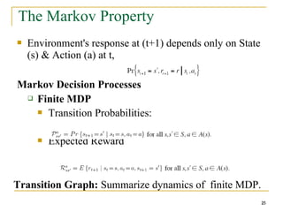 25
25
The Markov Property
 Environment's response at (t+1) depends only on State
(s) & Action (a) at t,
Markov Decision Processes
 Finite MDP
 Transition Probabilities:
 Expected Reward
Transition Graph: Summarize dynamics of finite MDP.
25
 