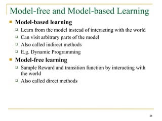 28
Model-free and Model-based Learning
 Model-based learning
 Learn from the model instead of interacting with the world
 Can visit arbitrary parts of the model
 Also called indirect methods
 E.g. Dynamic Programming
 Model-free learning
 Sample Reward and transition function by interacting with
the world
 Also called direct methods
28
 