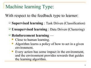 4
Machine learning Type:
With respect to the feedback type to learner:
 Supervised learning : Task Driven (Classification)
 Unsupervised learning : Data Driven (Clustering)
 Reinforcement learning —
 Close to human learning.
 Algorithm learns a policy of how to act in a given
environment.
 Every action has some impact in the environment,
and the environment provides rewards that guides
the learning algorithm.
4
 
