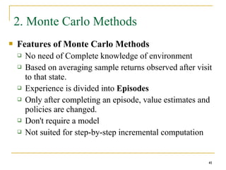 41
41
2. Monte Carlo Methods
 Features of Monte Carlo Methods
 No need of Complete knowledge of environment
 Based on averaging sample returns observed after visit
to that state.
 Experience is divided into Episodes
 Only after completing an episode, value estimates and
policies are changed.
 Don't require a model
 Not suited for step-by-step incremental computation
41
 