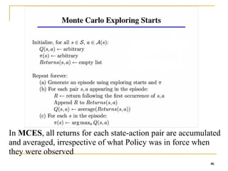 46
46
In MCES, all returns for each state-action pair are accumulated
and averaged, irrespective of what Policy was in force when
they were observed
46
 