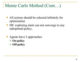 48
48
Monte Carlo Method (Cont…)
 All actions should be selected infinitely for
optimization
 MC exploring starts can not converge to any
suboptimal policy.
 Agents have 2 approaches
 On-policy
 Off-policy
48
 