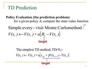 54
54
TD Prediction
[ ]
)
V(s
R
α
+
)
V(s
)
V(s t
t
t
t −
←
:
d
Carlometho
Monte
visit
-
every
Simple
Policy Evaluation (the prediction problem):
for a given policy π, compute the state-value function
V p
[ ]
)
V(s
)
V(s
+
r
α
+
)
V(s
)
V(s
:
)
(
t
+
t
+
t
t
t −
← 1
1
0
TD
method,
TD
simplest
The
γ
target: the actual return after time t
target: an estimate of the return
54
 