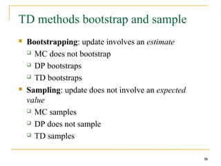 58
58
TD methods bootstrap and sample
 Bootstrapping: update involves an estimate
 MC does not bootstrap
 DP bootstraps
 TD bootstraps
 Sampling: update does not involve an expected
value
 MC samples
 DP does not sample
 TD samples
58
 