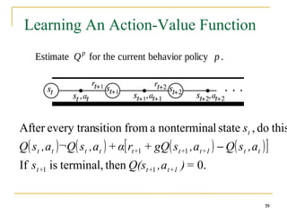59
59
Learning An Action-Value Function
Estimate Qp
for the current behavior policy p .
59
( ) ( ) ( ) ( )
[ ]
0.
then
terminal,
is
If
this
do
,
state
l
nontermina
a
from
sition
every tran
After
1
1
1
1
=
)
a
,
Q(s
s
a
,
s
Q
a
,
s
gQ
+
r
α
+
a
,
s
¬Q
a
,
s
Q
s
1
+
t
+
t
+
t
t
t
1
+
t
+
t
+
t
t
t
t
t
t
−
 