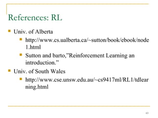 63
References: RL
 Univ. of Alberta
 http://www.cs.ualberta.ca/~sutton/book/ebook/node
1.html
 Sutton and barto,”Reinforcement Learning an
introduction.”
 Univ. of South Wales
 http://www.cse.unsw.edu.au/~cs9417ml/RL1/tdlear
ning.html
 
