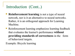 8
8
Introduction (Cont..)
 Reinforcement learning is not a type of neural
network, nor is it an alternative to neural networks.
Rather, it is an orthogonal approach for Learning
Machine.
 Reinforcement learning emphasizes learning feedback
that evaluates the learner's performance without
providing standards of correctness in the form
of behavioral targets.
Example: Bicycle learning
8
 