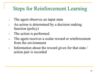 12
12
Steps for Reinforcement Learning
1. The agent observes an input state
2. An action is determined by a decision making
function (policy)
3. The action is performed
4. The agent receives a scalar reward or reinforcement
from the environment
5. Information about the reward given for that state /
action pair is recorded
12
 