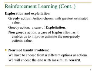 16
16
Reinforcement Learning (Cont..)
Exploration and exploitation
Greedy action: Action chosen with greatest estimated
value.
Greedy action: a case of Exploitation.
Non greedy action: a case of Exploration, as it
enables us to improve estimate the non-greedy
action's value.
 N-armed bandit Problem:
We have to choose from n different options or actions.
We will choose the one with maximum reward.
16
 