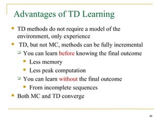 62
62
Advantages of TD Learning
 TD methods do not require a model of the
environment, only experience
 TD, but not MC, methods can be fully incremental
 You can learn before knowing the final outcome
 Less memory
 Less peak computation
 You can learn without the final outcome
 From incomplete sequences
 Both MC and TD converge
62
 