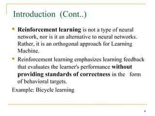 8
8
Introduction (Cont..)
 Reinforcement learning is not a type of neural
network, nor is it an alternative to neural networks.
Rather, it is an orthogonal approach for Learning
Machine.
 Reinforcement learning emphasizes learning feedback
that evaluates the learner's performance without
providing standards of correctness in the form
of behavioral targets.
Example: Bicycle learning
8
 
