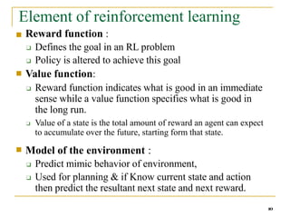 Element of reinforcement learning
10
■
■ Reward function :
❑ Defines the goal in an RL problem
❑ Policy is altered to achieve this goal
Value function:
❑ Reward function indicates what is good in an immediate
sense while a value function specifies what is good in
the long run.
❑ Value of a state is the total amount of reward an agent can expect
to accumulate over the future, starting form that state.
■ Model of the environment :
❑ Predict mimic behavior of environment,
❑ Used for planning & if Know current state and action
then predict the resultant next state and next reward.
 