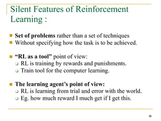 Silent Features of Reinforcement
Learning :
13
■
■
Set of problems rather than a set of techniques
Without specifying how the task is to be achieved.
■ “RL as a tool” point of view:
❑ RL is training by rewards and punishments.
❑ Train tool for the computer learning.
■ The learning agent’s point of view:
❑ RL is learning from trial and error with the world.
❑ Eg. how much reward I much get if I get this.
 