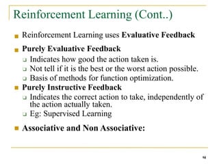 Reinforcement Learning (Cont..)
14
■ Reinforcement Learning uses Evaluative Feedback
Purely Evaluative Feedback
❑ Indicates how good the action taken is.
❑ Not tell if it is the best or the worst action possible.
❑ Basis of methods for function optimization.
Purely Instructive Feedback
❑ Indicates the correct action to take, independently of
the action actually taken.
❑ Eg: Supervised Learning
Associative and Non Associative:
■
■
■
 