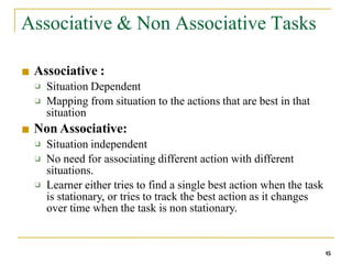 Associative & Non Associative Tasks
15
■ Associative :
❑
❑
Situation Dependent
Mapping from situation to the actions that are best in that
situation
■ Non Associative:
❑
❑
Situation independent
No need for associating different action with different
situations.
Learner either tries to find a single best action when the task
is stationary, or tries to track the best action as it changes
over time when the task is non stationary.
❑
 