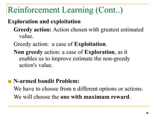 Reinforcement Learning (Cont..)
16
Exploration and exploitation
Greedy action: Action chosen with greatest estimated
value.
Greedy action: a case of Exploitation.
Non greedy action: a case of Exploration, as it
enables us to improve estimate the non-greedy
action's value.
■ N-armed bandit Problem:
We have to choose from n different options or actions.
We will choose the one with maximum reward.
 