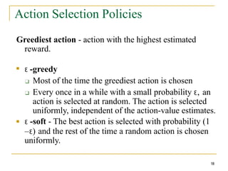 Action Selection Policies
18
Greediest action - action with the highest estimated
reward.
■
Ɛ -greedy
❑ Most of the time the greediest action is chosen
❑ Every once in a while with a small probability Ɛ, an
action is selected at random. The action is selected
uniformly, independent of the action-value estimates.
Ɛ -soft - The best action is selected with probability (1
–Ɛ) and the rest of the time a random action is chosen
uniformly.
■
 