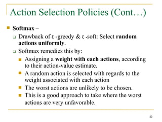 Action Selection Policies (Cont…)
20
■ Softmax –
❑ Drawback of Ɛ -greedy & Ɛ -soft: Select random
actions uniformly.
❑ Softmax remedies this by:
■
■
■
■ Assigning a weight with each actions, according
to their action-value estimate.
A random action is selected with regards to the
weight associated with each action
The worst actions are unlikely to be chosen.
This is a good approach to take where the worst
actions are very unfavorable.
 