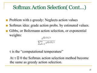 Softmax Action Selection( Cont…)
■ Problem with Ɛ-greedy: Neglects action values
■ Softmax idea: grade action probs. by estimated values.
■ Gibbs, or Boltzmann action selection, or exponential
weights:
 is the “computational temperature”
At  0 the Softmax action selection method become
the same as greedy action selection.
21
 