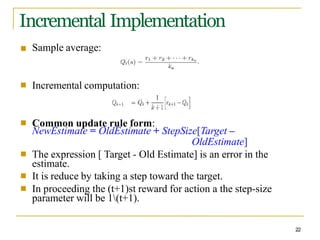 Incremental Implementation
■ Sample average:
■ Incremental computation:
■ Common update rule form:
NewEstimate = OldEstimate + StepSize[Target –
OldEstimate]
The expression [ Target - Old Estimate] is an error in the
estimate.
It is reduce by taking a step toward the target.
In proceeding the (t+1)st reward for action a the step-size
parameter will be 1(t+1).
■
■
■
22
 