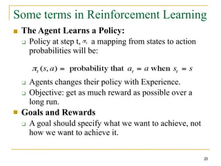 Some terms in Reinforcement Learning
:
■ The Agent Learns a Policy:
❑ Policy at step t, a mapping from states to action
probabilities will be:
❑ Agents changes their policy with Experience.
❑ Objective: get as much reward as possible over a
long run.
Goals and Rewards
❑ A goal should specify what we want to achieve, not
how we want to achieve it.
■
23
 