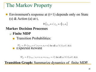 The Markov Property
■ Environment's response at (t+1) depends only on State
(s) & Action (a) at t,
Markov Decision Processes
❑ Finite MDP
■ Transition Probabilities:
■ Expected Reward
Transition Graph: Summarize dynamics of finite MDP.
25
 
