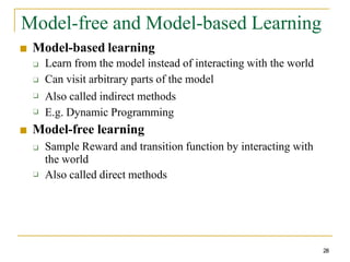 Model-free and Model-based Learning
28
■ Model-based learning
❑
❑
❑
❑ Learn from the model instead of interacting with the world
Can visit arbitrary parts of the model
Also called indirect methods
E.g. Dynamic Programming
■ Model-free learning
❑
❑ Sample Reward and transition function by interacting with
the world
Also called direct methods
 