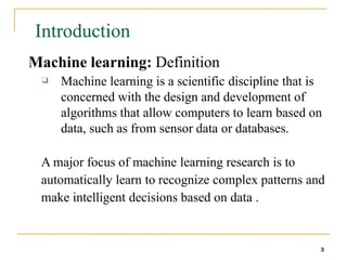 Introduction
3
Machine learning: Definition
❑ Machine learning is a scientific discipline that is
concerned with the design and development of
algorithms that allow computers to learn based on
data, such as from sensor data or databases.
A major focus of machine learning research is to
automatically learn to recognize complex patterns and
make intelligent decisions based on data .
 