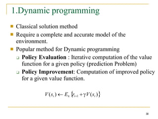 1.Dynamic programming
30
■
■
Classical solution method
Require a complete and accurate model of the
environment.
Popular method for Dynamic programming
❑ Policy Evaluation : Iterative computation of the value
function for a given policy (prediction Problem)
❑ Policy Improvement: Computation of improved policy
for a given value function.
■
V (st )  E rt1  V (st )
 