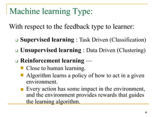 Machine learning Type:
4
With respect to the feedback type to learner:
❑ Supervised learning : Task Driven (Classification)
❑ Unsupervised learning : Data Driven (Clustering)
❑ Reinforcement learning —
■
■
Close to human learning.
Algorithm learns a policy of how to act in a given
environment.
■ Every action has some impact in the environment,
and the environment provides rewards that guides
the learning algorithm.
 