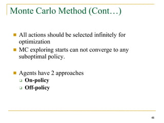 Monte Carlo Method (Cont…)
48
■ All actions should be selected infinitely for
optimization
MC exploring starts can not converge to any
suboptimal policy.
■
■ Agents have 2 approaches
❑
❑
On-policy
Off-policy
 
