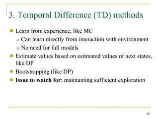 3. Temporal Difference (TD) methods
53
■ Learn from experience, like MC
❑ Can learn directly from interaction with environment
❑ No need for full models
Estimate values based on estimated values of next states,
like DP
Bootstrapping (like DP)
Issue to watch for: maintaining sufficient exploration
■
■
■
 
