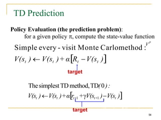 TD Prediction
Policy Evaluation (the prediction problem):
for a given policy , compute the state-value function
p
Simple every - visit Monte Carlomethod :
V
V(st )  V(st )+ αRt V(st )
target
ThesimplestTD method,TD(0):
V(st )V(st )+αrt+1 +V(st+1 )V(st )
target: an estimate of the return
54
 