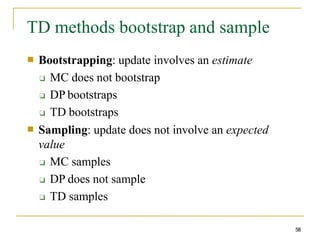 TD methods bootstrap and sample
58
■ Bootstrapping: update involves an estimate
❑ MC does not bootstrap
❑ DP bootstraps
❑ TD bootstraps
Sampling: update does not involve an expected
value
❑ MC samples
❑ DP does not sample
❑ TD samples
■
 